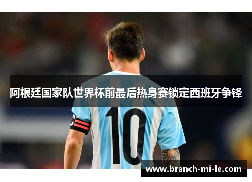 阿根廷国家队世界杯前最后热身赛锁定西班牙争锋